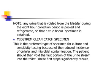 NOTE: any urine that is voided from the bladder during
the eight hour collection period is pooled and
refrigerated, so that a true 8hour specimen is
obtained.
 MIDSTREM CLEAN CATCH SPECIMEN
This is the preferred type of specimen for culture and
sensitivity testing because of the reduced incidence
of cellular and microbial contamination. The patient
should then void the first portion of the urine stream
into the toilet. These first steps significantly reduce
 