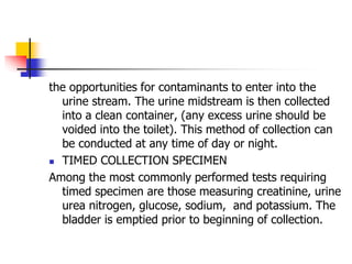 the opportunities for contaminants to enter into the
urine stream. The urine midstream is then collected
into a clean container, (any excess urine should be
voided into the toilet). This method of collection can
be conducted at any time of day or night.
 TIMED COLLECTION SPECIMEN
Among the most commonly performed tests requiring
timed specimen are those measuring creatinine, urine
urea nitrogen, glucose, sodium, and potassium. The
bladder is emptied prior to beginning of collection.
 