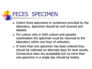 FECES SPECIMEN
 Collect feces specimens in containers provided by the
laboratory. Specimen should be well covered and
labeled.
 For culture only or both culture and parasite
examination the specimen must be returned to the
laboratory within one hour of collection.
 If more than one specimen has been ordered they
should be collected on alternate days for best results.
Consecutive days are acceptable but no more than
one specimen in a single day should be tested.
 