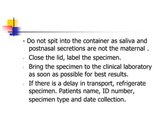 - Do not spit into the container as saliva and
postnasal secretions are not the maternal .
- Close the lid, label the specimen.
- Bring the specimen to the clinical laboratory
as soon as possible for best results.
- If there is a delay in transport, refrigerate
specimen. Patients name, ID number,
specimen type and date collection.
 
