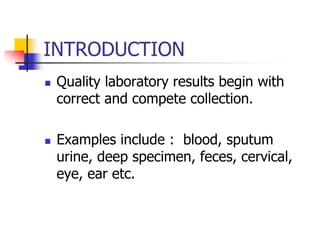 INTRODUCTION
 Quality laboratory results begin with
correct and compete collection.
 Examples include : blood, sputum
urine, deep specimen, feces, cervical,
eye, ear etc.
 