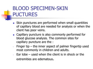 BLOOD SPECIMEN-SKIN
PUCTURES
 Skin punctures are performed when small quantities
of capillary blood are needed for analysis or when the
client has poor veins.
 Capillary puncture is also commonly performed for
blood glucose analysis. The common sites for
capillary puncture are the :
- Finger tip – the inner aspect of palmer fingertip used
most commonly in children and adults.
- Ear lobe – used when the client is in shock or the
extremities are edematous.
 