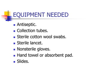 EQUIPMENT NEEDED
 Antiseptic.
 Collection tubes.
 Sterile cotton wool swabs.
 Sterile lancet.
 Nonsterile gloves.
 Hand towel or absorbent pad.
 Slides.
 