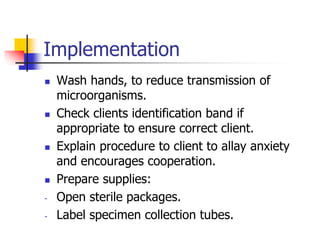 Implementation
 Wash hands, to reduce transmission of
microorganisms.
 Check clients identification band if
appropriate to ensure correct client.
 Explain procedure to client to allay anxiety
and encourages cooperation.
 Prepare supplies:
- Open sterile packages.
- Label specimen collection tubes.
 
