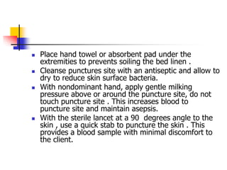  Place hand towel or absorbent pad under the
extremities to prevents soiling the bed linen .
 Cleanse punctures site with an antiseptic and allow to
dry to reduce skin surface bacteria.
 With nondominant hand, apply gentle milking
pressure above or around the puncture site, do not
touch puncture site . This increases blood to
puncture site and maintain asepsis.
 With the sterile lancet at a 90 degrees angle to the
skin , use a quick stab to puncture the skin . This
provides a blood sample with minimal discomfort to
the client.
 