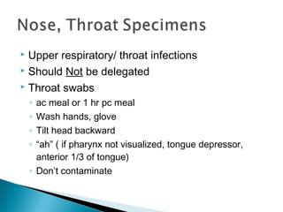  Upper respiratory/ throat infections
 Should Not be delegated
 Throat swabs
◦ ac meal or 1 hr pc meal
◦ Wash hands, glove
◦ Tilt head backward
◦ “ah” ( if pharynx not visualized, tongue depressor,
anterior 1/3 of tongue)
◦ Don’t contaminate
 