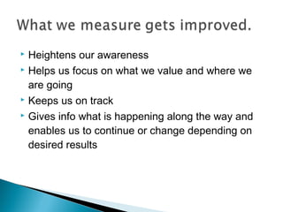  Heightens our awareness
 Helps us focus on what we value and where we
are going
 Keeps us on track
 Gives info what is happening along the way and
enables us to continue or change depending on
desired results
 