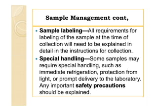 Sample Management cont,Sample Management cont,
 Sample labeling—All requirements for
labeling of the sample at the time of
collection will need to be explained in
detail in the instructions for collection.
 Special handling—Some samples may
require special handling, such as
immediate refrigeration, protection from
light, or prompt delivery to the laboratory.
Any important safety precautions
should be explained.
 Sample labeling—All requirements for
labeling of the sample at the time of
collection will need to be explained in
detail in the instructions for collection.
 Special handling—Some samples may
require special handling, such as
immediate refrigeration, protection from
light, or prompt delivery to the laboratory.
Any important safety precautions
should be explained.
 