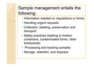 Sample management entails theSample management entails the
following:following:
• Information needed on requisitions or forms
• Handling urgent requests
• Collection, labeling, preservation and
transport
• Safety practices (leaking or broken
containers, contaminated forms, other
biohazards)
• Processing and tracking samples
• Storage, retention, and disposal.
• Information needed on requisitions or forms
• Handling urgent requests
• Collection, labeling, preservation and
transport
• Safety practices (leaking or broken
containers, contaminated forms, other
biohazards)
• Processing and tracking samples
• Storage, retention, and disposal.
 