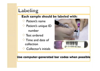 Each sample should be labeled with:
 Patient’s name
 Patient’s unique ID
number
Test ordered
Time and date of
collection
 Collector’s initials
Each sample should be labeled with:
 Patient’s name
 Patient’s unique ID
number
Test ordered
Time and date of
collection
 Collector’s initials
Use computer-generated bar codes when possible
 
