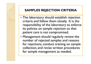 SAMPLES REJECTION CRITERIASAMPLES REJECTION CRITERIA
 The laboratory should establish rejection
criteria and follow them closely. It is the
responsibility of the laboratory to enforce
its policies on sample rejection so that
patient care is not compromised.
 Management should regularly review the
number of rejected samples and reasons
for rejections, conduct training on sample
collection, and revise written procedures
for sample management as needed.
 The laboratory should establish rejection
criteria and follow them closely. It is the
responsibility of the laboratory to enforce
its policies on sample rejection so that
patient care is not compromised.
 Management should regularly review the
number of rejected samples and reasons
for rejections, conduct training on sample
collection, and revise written procedures
for sample management as needed.
 