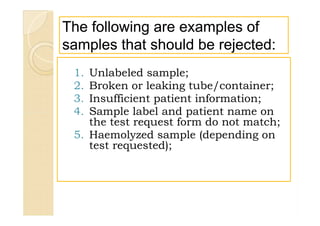 The following are examples ofThe following are examples of
samples that should be rejected:samples that should be rejected:
1. Unlabeled sample;
2. Broken or leaking tube/container;
3. Insufficient patient information;
4. Sample label and patient name on
the test request form do not match;
5. Haemolyzed sample (depending on
test requested);
1. Unlabeled sample;
2. Broken or leaking tube/container;
3. Insufficient patient information;
4. Sample label and patient name on
the test request form do not match;
5. Haemolyzed sample (depending on
test requested);
 