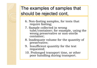 The examples of samples thatThe examples of samples that
should be rejected cont,should be rejected cont,
6. Non-fasting samples, for tests that
require fasting;
7. Sample collected in wrong
tube/container; for example, using the
wrong preservative or non-sterile
container;
8. Inadequate volume for the quantity of
preservative;
9. Insufficient quantity for the test
requested;
10. Prolonged transport time, or other
poor handling during transport.
6. Non-fasting samples, for tests that
require fasting;
7. Sample collected in wrong
tube/container; for example, using the
wrong preservative or non-sterile
container;
8. Inadequate volume for the quantity of
preservative;
9. Insufficient quantity for the test
requested;
10. Prolonged transport time, or other
poor handling during transport.
 