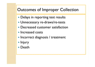Outcomes of Improper CollectionOutcomes of Improper Collection
 Delays in reporting test results
 Unnecessary re-draws/re-tests
 Decreased customer satisfaction
 Increased costs
 Incorrect diagnosis / treatment
 Injury
 Death
 Delays in reporting test results
 Unnecessary re-draws/re-tests
 Decreased customer satisfaction
 Increased costs
 Incorrect diagnosis / treatment
 Injury
 Death
 