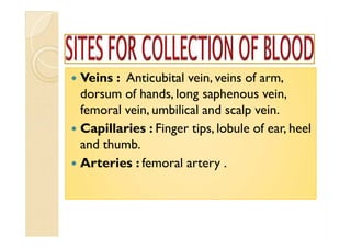  Veins : Anticubital vein, veins of arm,
dorsum of hands, long saphenous vein,
femoral vein, umbilical and scalp vein.
 Capillaries : Finger tips, lobule of ear, heel
and thumb.
 Arteries : femoral artery .
 Veins : Anticubital vein, veins of arm,
dorsum of hands, long saphenous vein,
femoral vein, umbilical and scalp vein.
 Capillaries : Finger tips, lobule of ear, heel
and thumb.
 Arteries : femoral artery .
 Veins : Anticubital vein, veins of arm,
dorsum of hands, long saphenous vein,
femoral vein, umbilical and scalp vein.
 Capillaries : Finger tips, lobule of ear, heel
and thumb.
 Arteries : femoral artery .
 Veins : Anticubital vein, veins of arm,
dorsum of hands, long saphenous vein,
femoral vein, umbilical and scalp vein.
 Capillaries : Finger tips, lobule of ear, heel
and thumb.
 Arteries : femoral artery .
 