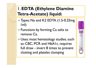 11.. EDTA (Ethylene DiamineEDTA (Ethylene Diamine
TetraTetra--Acetate) liquid:Acetate) liquid:
 Types: Na and K2 EDTA (1.5-0.25mg
/ml)
 Functions by forming Ca salts to
remove Ca.
 Uses: most hematology studies. such
as: CBC, PCR and HbA1c. requires
full draw - invert 8 times to prevent
clotting and platelet clumping
 Types: Na and K2 EDTA (1.5-0.25mg
/ml)
 Functions by forming Ca salts to
remove Ca.
 Uses: most hematology studies. such
as: CBC, PCR and HbA1c. requires
full draw - invert 8 times to prevent
clotting and platelet clumping
 