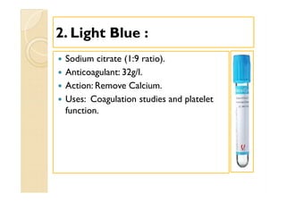 22. Light Blue :. Light Blue :
 Sodium citrate (1:9 ratio).
 Anticoagulant: 32g/l.
 Action: Remove Calcium.
 Uses: Coagulation studies and platelet
function.
 Sodium citrate (1:9 ratio).
 Anticoagulant: 32g/l.
 Action: Remove Calcium.
 Uses: Coagulation studies and platelet
function.
 