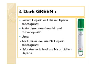33. Dark GREEN :. Dark GREEN :
 Sodium Heparin or Lithium Heparin
anticoagulant.
 Action: inactivate thrombin and
thromboplastin.
 Uses:
- For Lithium level use Na Heparin
anticoagulant
- &for Ammonia level use Na or Lithium
Heparin
 Sodium Heparin or Lithium Heparin
anticoagulant.
 Action: inactivate thrombin and
thromboplastin.
 Uses:
- For Lithium level use Na Heparin
anticoagulant
- &for Ammonia level use Na or Lithium
Heparin
 