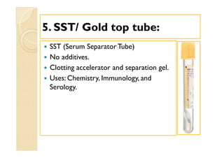 55. SST/ Gold top tube:. SST/ Gold top tube:
 SST (Serum Separator Tube)
 No additives.
 Clotting accelerator and separation gel.
 Uses: Chemistry, Immunology, and
Serology.
 SST (Serum Separator Tube)
 No additives.
 Clotting accelerator and separation gel.
 Uses: Chemistry, Immunology, and
Serology.
 