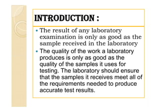 INTRODUCTION :INTRODUCTION :
 The result of any laboratory
examination is only as good as the
sample received in the laboratory
 The quality of the work a laboratory
produces is only as good as the
quality of the samples it uses for
testing. The laboratory should ensure
that the samples it receives meet all of
the requirements needed to produce
accurate test results.
 The result of any laboratory
examination is only as good as the
sample received in the laboratory
 The quality of the work a laboratory
produces is only as good as the
quality of the samples it uses for
testing. The laboratory should ensure
that the samples it receives meet all of
the requirements needed to produce
accurate test results.
 