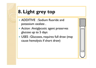 88. Light grey top. Light grey top
 ADDITIVE : Sodium fluoride and
potassium oxalate .
 Action :Antiglycotic agent preserves
glucose up to 5 days
 USES : Glucoses, requires full draw (may
cause hemolysis if short draw)
 ADDITIVE : Sodium fluoride and
potassium oxalate .
 Action :Antiglycotic agent preserves
glucose up to 5 days
 USES : Glucoses, requires full draw (may
cause hemolysis if short draw)
 