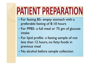  For fasting BS- empty stomach with a
preferable fasting of 8-10 hours
 For PPBS- a full meal or 75 gm of glucose
intake
 For lipid profile- a fasting sample of not
less than 12 hours, no fatty foods in
previous meal
 No alcohol before sample collection
 For fasting BS- empty stomach with a
preferable fasting of 8-10 hours
 For PPBS- a full meal or 75 gm of glucose
intake
 For lipid profile- a fasting sample of not
less than 12 hours, no fatty foods in
previous meal
 No alcohol before sample collection
 For fasting BS- empty stomach with a
preferable fasting of 8-10 hours
 For PPBS- a full meal or 75 gm of glucose
intake
 For lipid profile- a fasting sample of not
less than 12 hours, no fatty foods in
previous meal
 No alcohol before sample collection
 For fasting BS- empty stomach with a
preferable fasting of 8-10 hours
 For PPBS- a full meal or 75 gm of glucose
intake
 For lipid profile- a fasting sample of not
less than 12 hours, no fatty foods in
previous meal
 No alcohol before sample collection
 