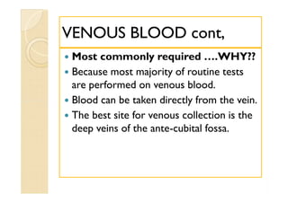 VENOUS BLOOD cont,VENOUS BLOOD cont,
 Most commonly required ….WHY??
 Because most majority of routine tests
are performed on venous blood.
 Blood can be taken directly from the vein.
 The best site for venous collection is the
deep veins of the ante-cubital fossa.
 Most commonly required ….WHY??
 Because most majority of routine tests
are performed on venous blood.
 Blood can be taken directly from the vein.
 The best site for venous collection is the
deep veins of the ante-cubital fossa.
 