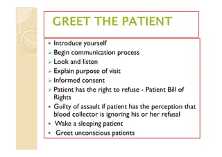  Introduce yourself
 Begin communication process
 Look and listen
 Explain purpose of visit
 Informed consent
 Patient has the right to refuse - Patient Bill of
Rights
 Guilty of assault if patient has the perception that
blood collector is ignoring his or her refusal
 Wake a sleeping patient
 Greet unconscious patients
 Introduce yourself
 Begin communication process
 Look and listen
 Explain purpose of visit
 Informed consent
 Patient has the right to refuse - Patient Bill of
Rights
 Guilty of assault if patient has the perception that
blood collector is ignoring his or her refusal
 Wake a sleeping patient
 Greet unconscious patients
 