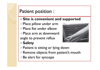 Patient position :Patient position :
 Site is convenient and supported
Place pillow under arm
Place fist under elbow
Place arm at downward
angle to prevent reflux
 Safety
Patient is sitting or lying down
Remove objects from patient’s mouth
Be alert for syncope
 Site is convenient and supported
Place pillow under arm
Place fist under elbow
Place arm at downward
angle to prevent reflux
 Safety
Patient is sitting or lying down
Remove objects from patient’s mouth
Be alert for syncope
 
