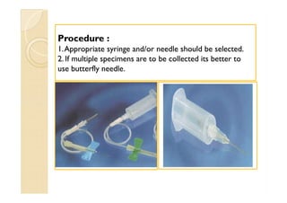Procedure :Procedure :
11.Appropriate syringe and/or needle should be selected..Appropriate syringe and/or needle should be selected.
22. If multiple specimens are to be collected its better to. If multiple specimens are to be collected its better to
use butterfly needle.use butterfly needle.
 