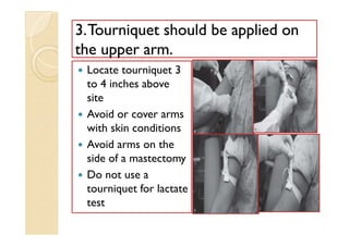 33.Tourniquet should be applied on.Tourniquet should be applied on
the upper arm.the upper arm.
 Locate tourniquet 3
to 4 inches above
site
 Avoid or cover arms
with skin conditions
 Avoid arms on the
side of a mastectomy
 Do not use a
tourniquet for lactate
test
 Locate tourniquet 3
to 4 inches above
site
 Avoid or cover arms
with skin conditions
 Avoid arms on the
side of a mastectomy
 Do not use a
tourniquet for lactate
test
 