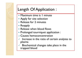 Length Of Application :Length Of Application :
 Maximum time is 1 minute
 Apply for site selection
 Release for 2 minutes
 Reapply
 Release when blood flows
 Prolonged tourniquet application :
Causes hemoconcentration
 Increase in the ratio of certain analytes to
plasma
 Biochemical changes take place in the
trapped blood
 Maximum time is 1 minute
 Apply for site selection
 Release for 2 minutes
 Reapply
 Release when blood flows
 Prolonged tourniquet application :
Causes hemoconcentration
 Increase in the ratio of certain analytes to
plasma
 Biochemical changes take place in the
trapped blood
 