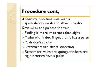 Procedure cont,Procedure cont,
4. Sterilize puncture area with a
spirit/alcohol swab and allow it to dry.
5.Visualize and palpate the vein.
Feeling is more important than sight
Probe with index finger, thumb has a pulse
Push, don’t stroke
Determine: size, depth, direction
Remember: veins are spongy, tendons are
rigid, arteries have a pulse
4. Sterilize puncture area with a
spirit/alcohol swab and allow it to dry.
5.Visualize and palpate the vein.
Feeling is more important than sight
Probe with index finger, thumb has a pulse
Push, don’t stroke
Determine: size, depth, direction
Remember: veins are spongy, tendons are
rigid, arteries have a pulse
 