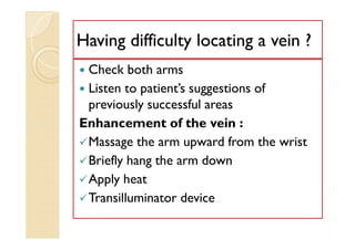 Having difficulty locating a vein ?Having difficulty locating a vein ?
 Check both arms
 Listen to patient’s suggestions of
previously successful areas
Enhancement of the vein :
Massage the arm upward from the wrist
Briefly hang the arm down
Apply heat
Transilluminator device
 Check both arms
 Listen to patient’s suggestions of
previously successful areas
Enhancement of the vein :
Massage the arm upward from the wrist
Briefly hang the arm down
Apply heat
Transilluminator device
 