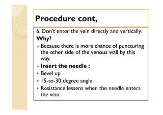 6. Don’t enter the vein directly and vertically.
Why?
Because there is more chance of puncturing
the other side of the venous wall by this
way.
Insert the needle :
 Bevel up
 15-to-30 degree angle
 Resistance lessens when the needle enters
the vein
Procedure cont,Procedure cont,
6. Don’t enter the vein directly and vertically.
Why?
Because there is more chance of puncturing
the other side of the venous wall by this
way.
Insert the needle :
 Bevel up
 15-to-30 degree angle
 Resistance lessens when the needle enters
the vein
 