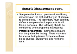 Sample Management cont,Sample Management cont,
 Sample collection and preservation will vary,
depending on the test and the type of sample
to be collected. The laboratory must carefully
define a sample collection process for all
tests it performs. The following should be
considered when preparing instructions:
 Patient preparation—Some tests require
that the patient be fasting. There may also
be special timing issues for tests such as
blood glucose, drug levels, and hormone
tests.
 Sample collection and preservation will vary,
depending on the test and the type of sample
to be collected. The laboratory must carefully
define a sample collection process for all
tests it performs. The following should be
considered when preparing instructions:
 Patient preparation—Some tests require
that the patient be fasting. There may also
be special timing issues for tests such as
blood glucose, drug levels, and hormone
tests.
 