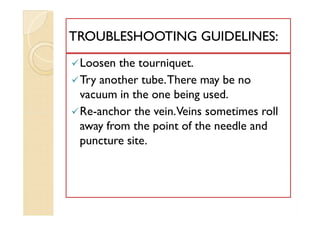 Loosen the tourniquet.
Try another tube.There may be no
vacuum in the one being used.
Re-anchor the vein.Veins sometimes roll
away from the point of the needle and
puncture site.
TROUBLESHOOTING GUIDELINES:TROUBLESHOOTING GUIDELINES:
Loosen the tourniquet.
Try another tube.There may be no
vacuum in the one being used.
Re-anchor the vein.Veins sometimes roll
away from the point of the needle and
puncture site.
 