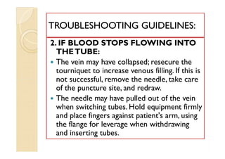 2. IF BLOOD STOPS FLOWING INTO
THETUBE:
 The vein may have collapsed; resecure the
tourniquet to increase venous filling. If this is
not successful, remove the needle, take care
of the puncture site, and redraw.
 The needle may have pulled out of the vein
when switching tubes. Hold equipment firmly
and place fingers against patient's arm, using
the flange for leverage when withdrawing
and inserting tubes.
TROUBLESHOOTING GUIDELINES:TROUBLESHOOTING GUIDELINES:
2. IF BLOOD STOPS FLOWING INTO
THETUBE:
 The vein may have collapsed; resecure the
tourniquet to increase venous filling. If this is
not successful, remove the needle, take care
of the puncture site, and redraw.
 The needle may have pulled out of the vein
when switching tubes. Hold equipment firmly
and place fingers against patient's arm, using
the flange for leverage when withdrawing
and inserting tubes.
 