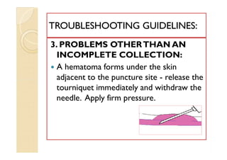 3. PROBLEMS OTHERTHAN AN
INCOMPLETE COLLECTION:
 A hematoma forms under the skin
adjacent to the puncture site - release the
tourniquet immediately and withdraw the
needle. Apply firm pressure.
TROUBLESHOOTING GUIDELINES:TROUBLESHOOTING GUIDELINES:
3. PROBLEMS OTHERTHAN AN
INCOMPLETE COLLECTION:
 A hematoma forms under the skin
adjacent to the puncture site - release the
tourniquet immediately and withdraw the
needle. Apply firm pressure.
 