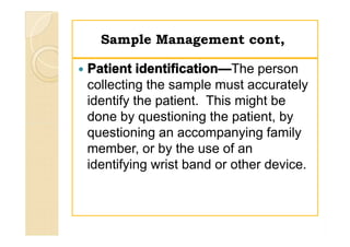 Sample Management cont,Sample Management cont,
 Patient identification—The person
collecting the sample must accurately
identify the patient. This might be
done by questioning the patient, by
questioning an accompanying family
member, or by the use of an
identifying wrist band or other device.
 Patient identification—The person
collecting the sample must accurately
identify the patient. This might be
done by questioning the patient, by
questioning an accompanying family
member, or by the use of an
identifying wrist band or other device.
 