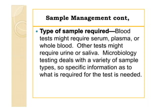 Sample Management cont,Sample Management cont,
 Type of sample required—Blood
tests might require serum, plasma, or
whole blood. Other tests might
require urine or saliva. Microbiology
testing deals with a variety of sample
types, so specific information as to
what is required for the test is needed.
 Type of sample required—Blood
tests might require serum, plasma, or
whole blood. Other tests might
require urine or saliva. Microbiology
testing deals with a variety of sample
types, so specific information as to
what is required for the test is needed.
 