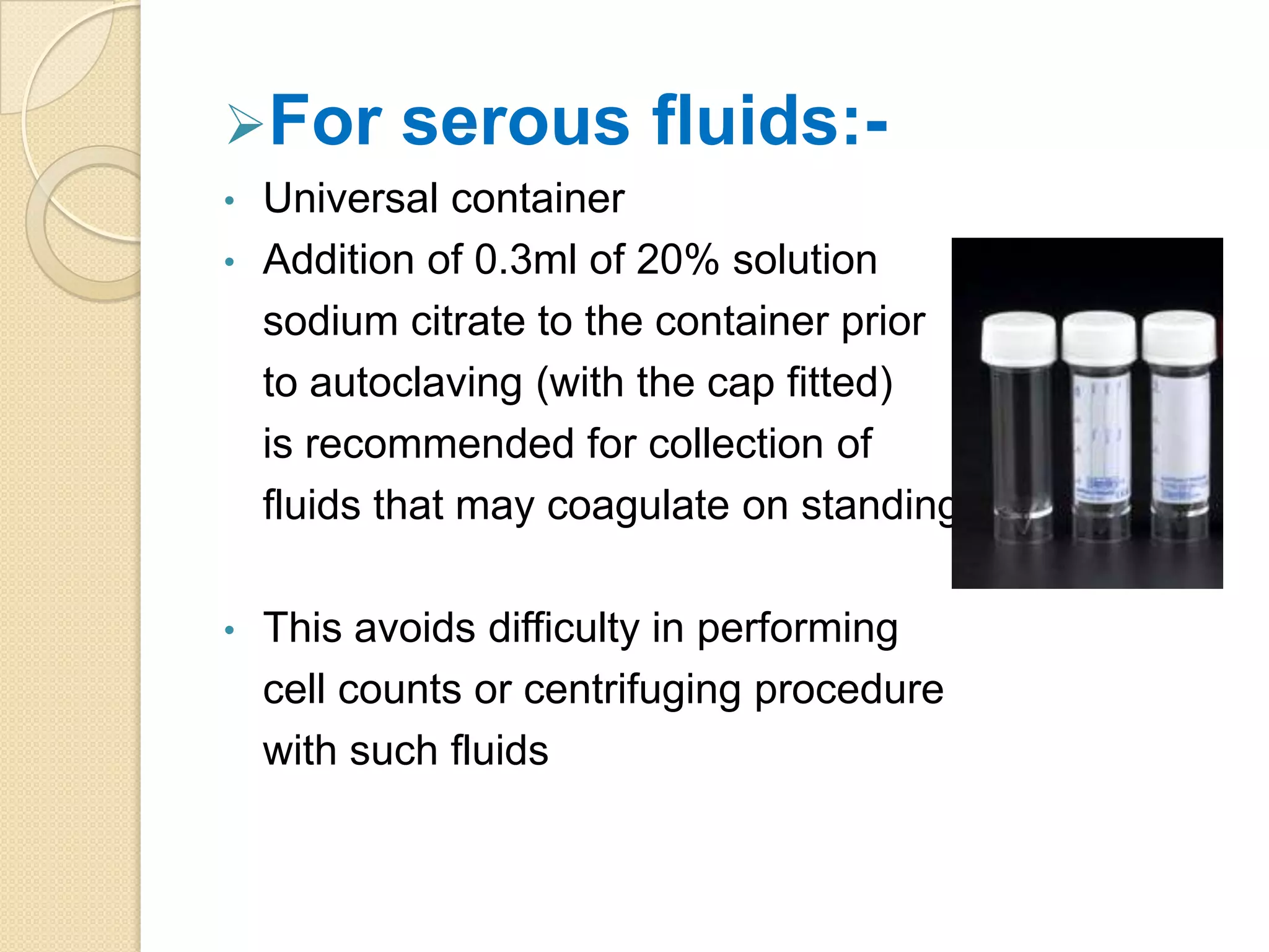 For serous fluids:-
• Universal container
• Addition of 0.3ml of 20% solution
sodium citrate to the container prior
to autoclaving (with the cap fitted)
is recommended for collection of
fluids that may coagulate on standing
• This avoids difficulty in performing
cell counts or centrifuging procedure
with such fluids
 