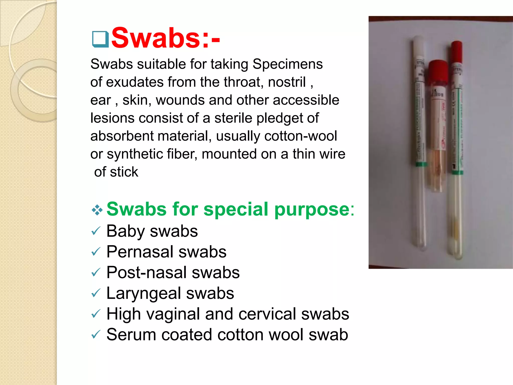 Swabs:-
Swabs suitable for taking Specimens
of exudates from the throat, nostril ,
ear , skin, wounds and other accessible
lesions consist of a sterile pledget of
absorbent material, usually cotton-wool
or synthetic fiber, mounted on a thin wire
of stick
Swabs for special purpose:
 Baby swabs
 Pernasal swabs
 Post-nasal swabs
 Laryngeal swabs
 High vaginal and cervical swabs
 Serum coated cotton wool swab
 