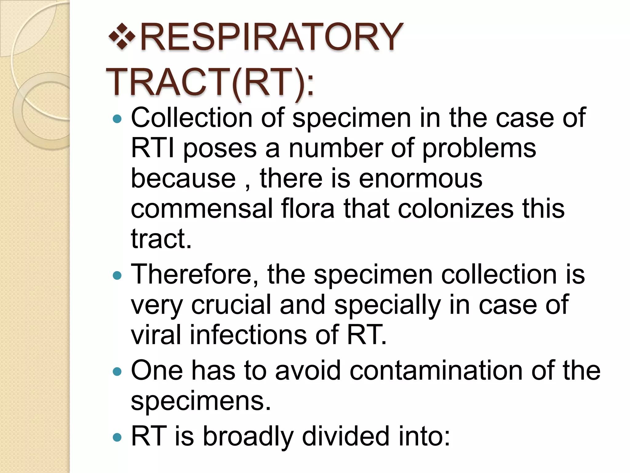 RESPIRATORY
TRACT(RT):
 Collection of specimen in the case of
RTI poses a number of problems
because , there is enormous
commensal flora that colonizes this
tract.
 Therefore, the specimen collection is
very crucial and specially in case of
viral infections of RT.
 One has to avoid contamination of the
specimens.
 RT is broadly divided into:
 