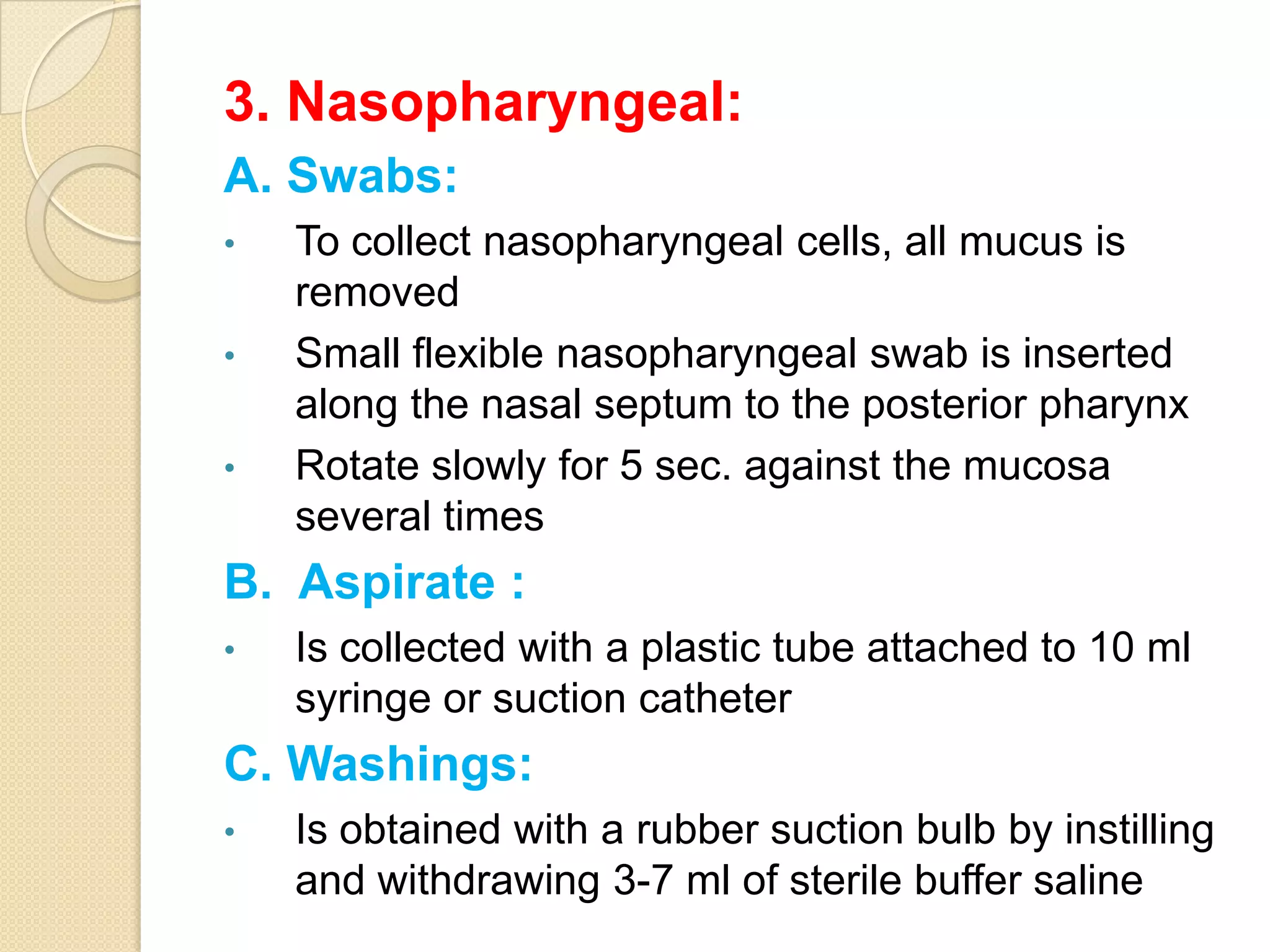 3. Nasopharyngeal:
A. Swabs:
• To collect nasopharyngeal cells, all mucus is
removed
• Small flexible nasopharyngeal swab is inserted
along the nasal septum to the posterior pharynx
• Rotate slowly for 5 sec. against the mucosa
several times
B. Aspirate :
• Is collected with a plastic tube attached to 10 ml
syringe or suction catheter
C. Washings:
• Is obtained with a rubber suction bulb by instilling
and withdrawing 3-7 ml of sterile buffer saline
 