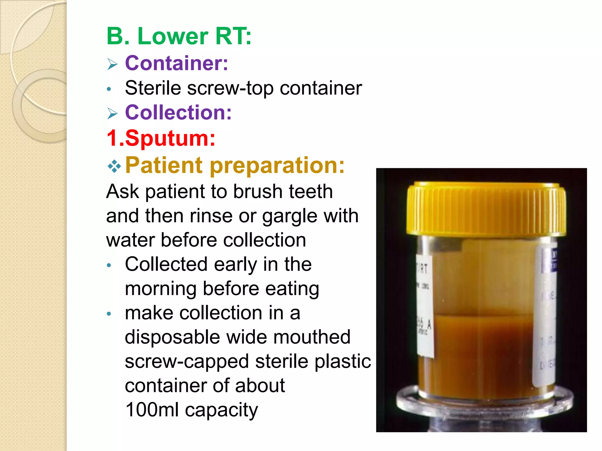 B. Lower RT:
 Container:
• Sterile screw-top container
 Collection:
1.Sputum:
Patient preparation:
Ask patient to brush teeth
and then rinse or gargle with
water before collection
• Collected early in the
morning before eating
• make collection in a
disposable wide mouthed
screw-capped sterile plastic
container of about
100ml capacity
 