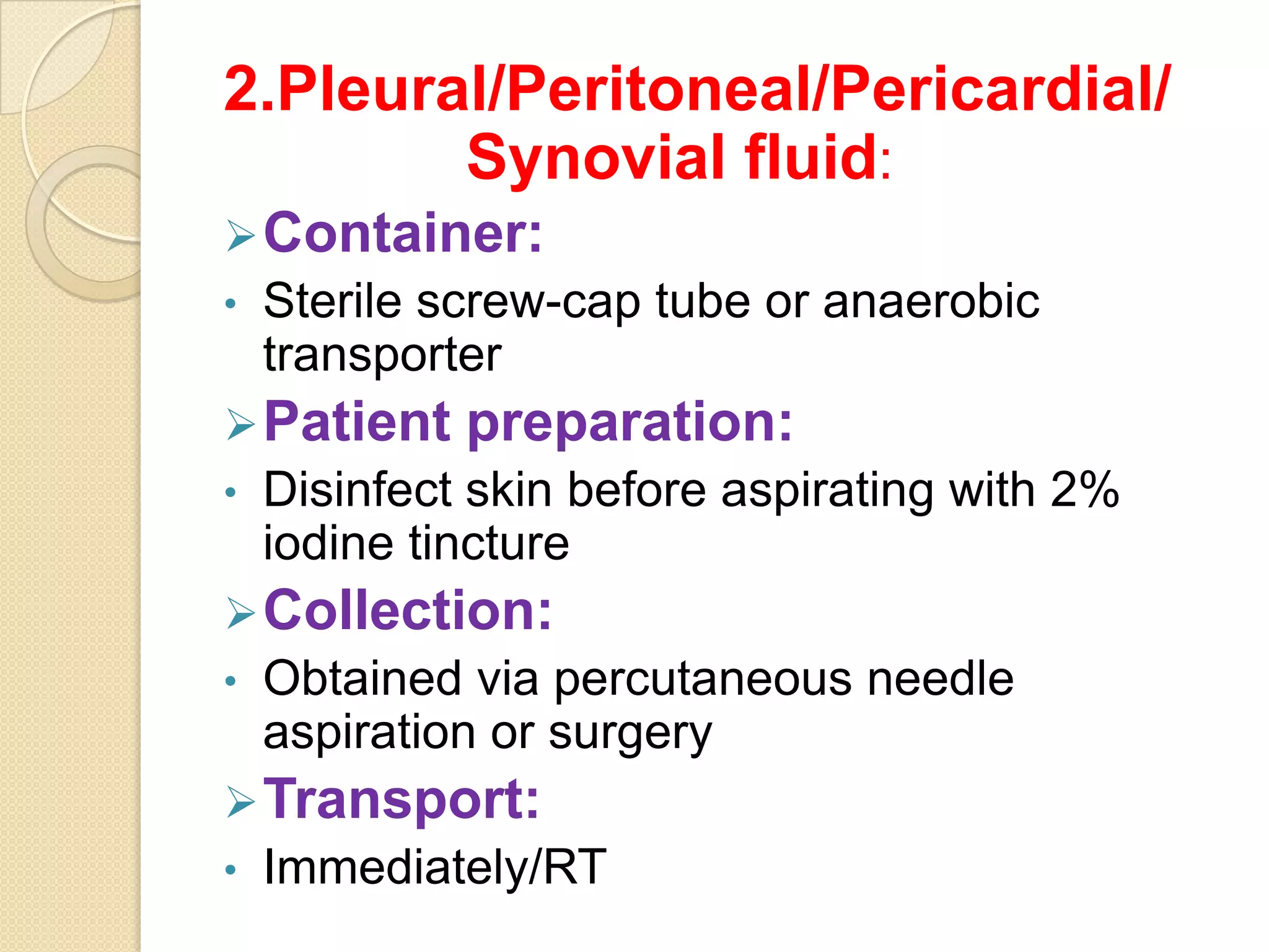 2.Pleural/Peritoneal/Pericardial/
Synovial fluid:
Container:
• Sterile screw-cap tube or anaerobic
transporter
Patient preparation:
• Disinfect skin before aspirating with 2%
iodine tincture
Collection:
• Obtained via percutaneous needle
aspiration or surgery
Transport:
• Immediately/RT
 