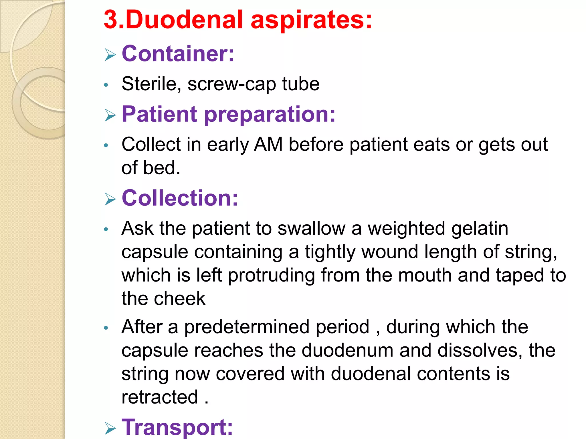 3.Duodenal aspirates:
 Container:
• Sterile, screw-cap tube
 Patient preparation:
• Collect in early AM before patient eats or gets out
of bed.
 Collection:
• Ask the patient to swallow a weighted gelatin
capsule containing a tightly wound length of string,
which is left protruding from the mouth and taped to
the cheek
• After a predetermined period , during which the
capsule reaches the duodenum and dissolves, the
string now covered with duodenal contents is
retracted .
 Transport:
 