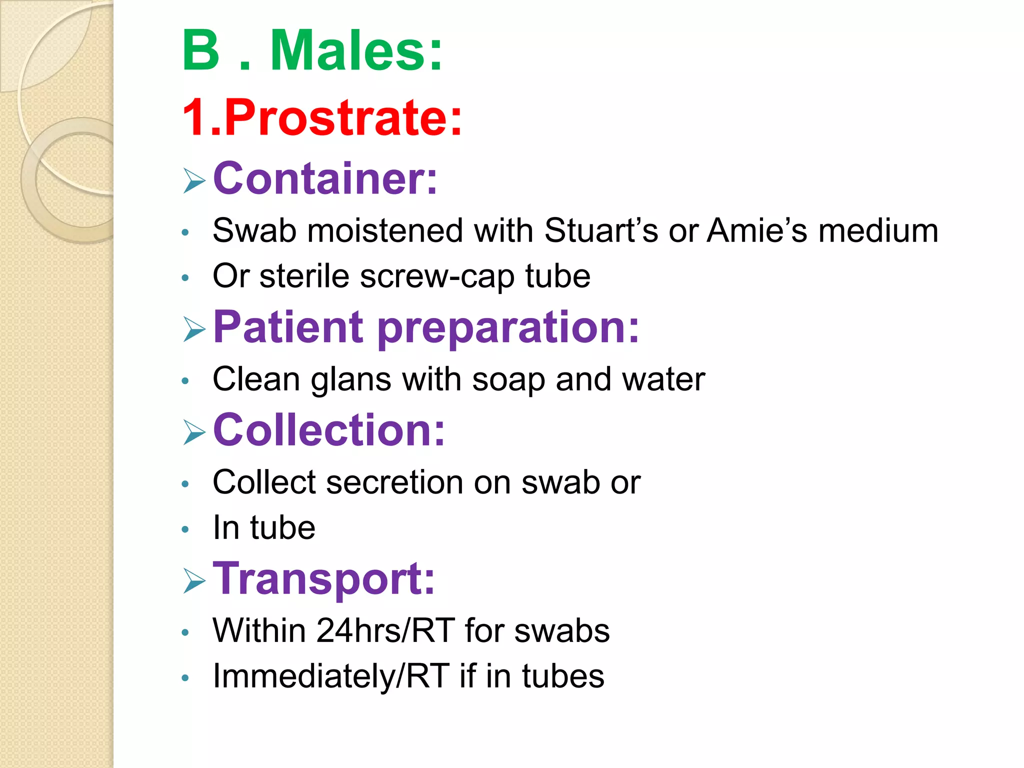 B . Males:
1.Prostrate:
Container:
• Swab moistened with Stuart’s or Amie’s medium
• Or sterile screw-cap tube
Patient preparation:
• Clean glans with soap and water
Collection:
• Collect secretion on swab or
• In tube
Transport:
• Within 24hrs/RT for swabs
• Immediately/RT if in tubes
 