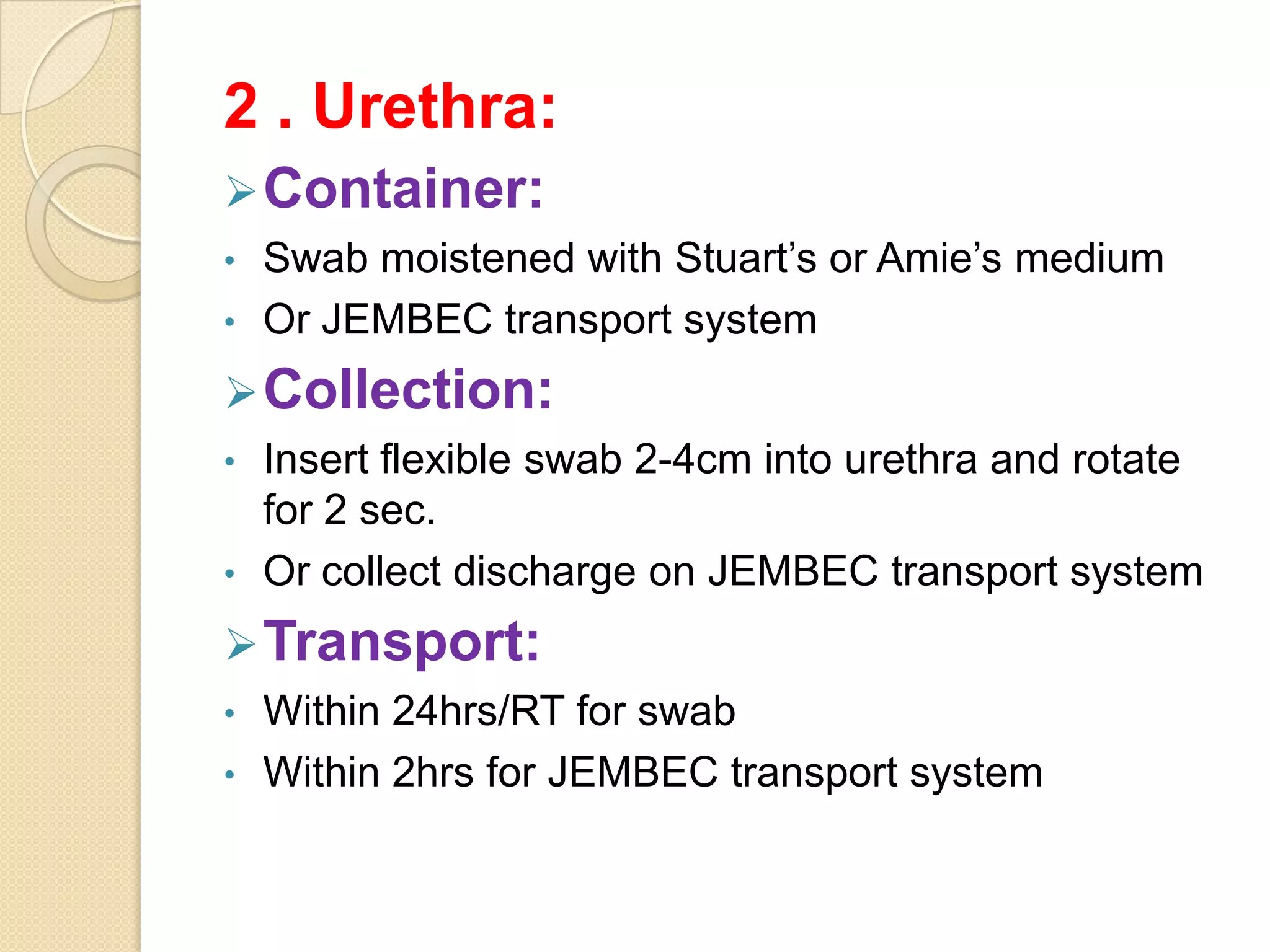2 . Urethra:
Container:
• Swab moistened with Stuart’s or Amie’s medium
• Or JEMBEC transport system
Collection:
• Insert flexible swab 2-4cm into urethra and rotate
for 2 sec.
• Or collect discharge on JEMBEC transport system
Transport:
• Within 24hrs/RT for swab
• Within 2hrs for JEMBEC transport system
 